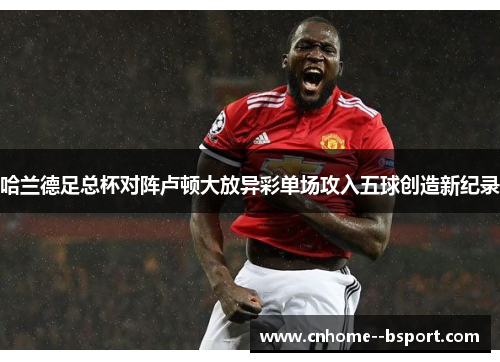 哈兰德足总杯对阵卢顿大放异彩单场攻入五球创造新纪录 哈兰德足总杯对阵卢顿大放异彩单场攻入五球创造新纪录