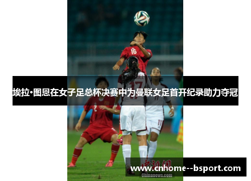 埃拉·图恩在女子足总杯决赛中为曼联女足首开纪录助力夺冠 埃拉·图恩在女子足总杯决赛中为曼联女足首开纪录助力夺冠