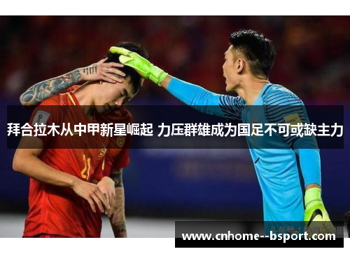 拜合拉木从中甲新星崛起 力压群雄成为国足不可或缺主力 拜合拉木从中甲新星崛起 力压群雄成为国足不可或缺主力