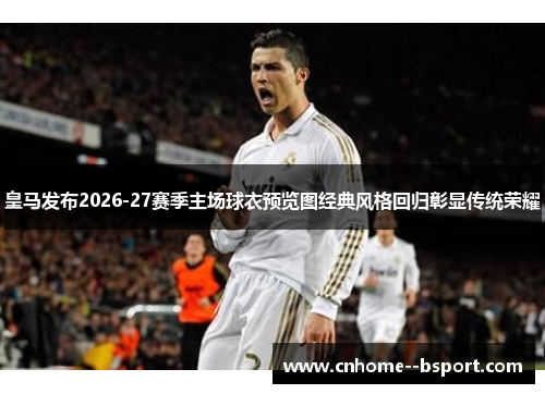 皇马发布2026-27赛季主场球衣预览图经典风格回归彰显传统荣耀