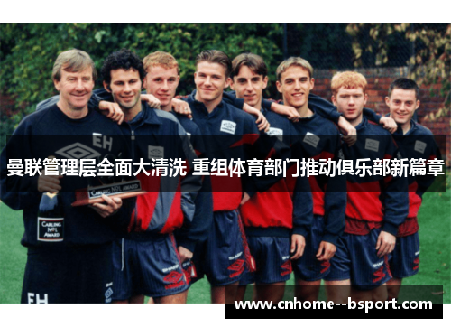 曼联管理层全面大清洗 重组体育部门推动俱乐部新篇章 曼联管理层全面大清洗 重组体育部门推动俱乐部新篇章