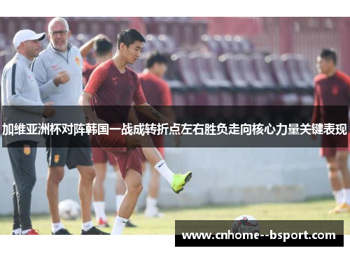 加维亚洲杯对阵韩国一战成转折点左右胜负走向核心力量关键表现 加维亚洲杯对阵韩国一战成转折点左右胜负走向核心力量关键表现