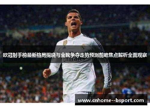 欧冠射手榜最新格局揭晓与金靴争夺走势预测前瞻焦点解析全面观察